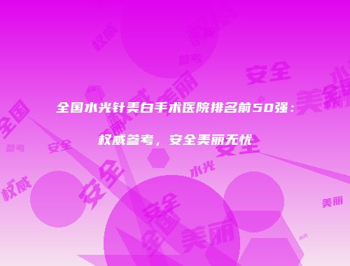 全国水光针美白手术医院排名前50强：权威参考，安全美丽无忧