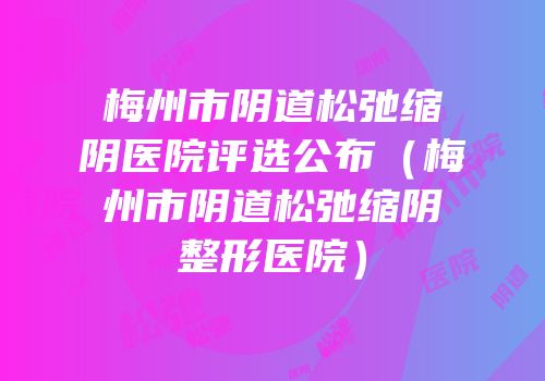 梅州市阴道松弛缩阴医院评选公布（梅州市阴道松弛缩阴整形医院）
