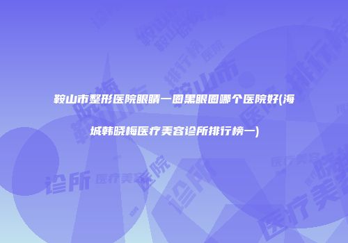 鞍山市整形医院眼睛一圈黑眼圈哪个医院好(海城韩晓梅医疗美容诊所排行榜一)