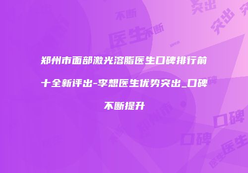 郑州市面部激光溶脂医生口碑排行前十全新评出-李想医生优势突出_口碑不断提升