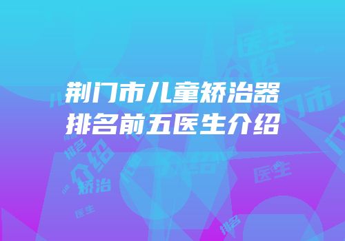 荆门市儿童矫治器排名前五医生介绍