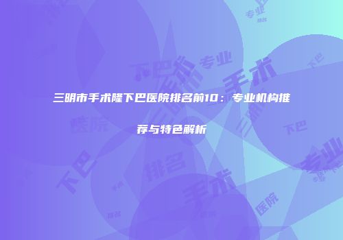 三明市手术隆下巴医院排名前10：专业机构推荐与特色解析