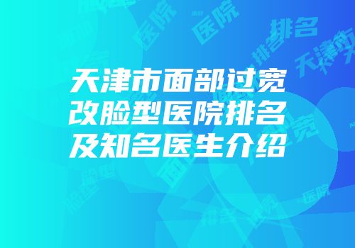 天津市面部过宽改脸型医院排名及知名医生介绍