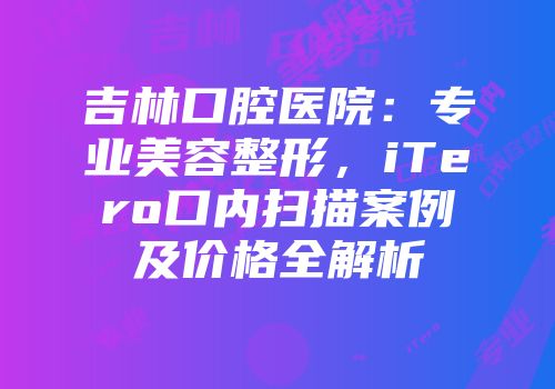 吉林口腔医院：专业美容整形，iTero口内扫描案例及价格全解析