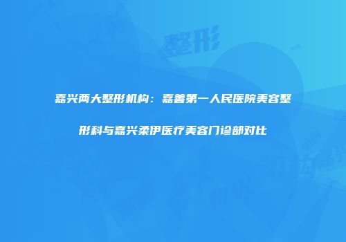 嘉兴两大整形机构：嘉善第一人民医院美容整形科与嘉兴柔伊医疗美容门诊部对比