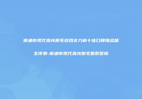 南通市现代激光脱毛综合实力前十佳口碑排名超全评测-南通市现代激光脱毛整形医院