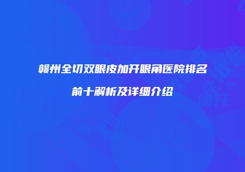 赣州全切双眼皮加开眼角医院排名前十解析及详细介绍