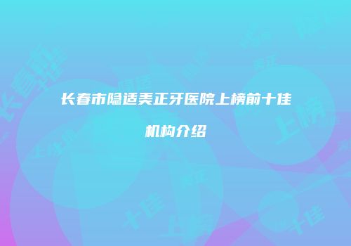 长春市隐适美正牙医院上榜前十佳机构介绍