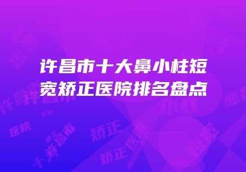 许昌市十大鼻小柱短宽矫正医院排名盘点
