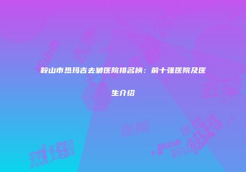 鞍山市热玛吉去皱医院排名榜：前十强医院及医生介绍