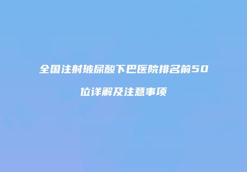全国注射玻尿酸下巴医院排名前50位详解及注意事项