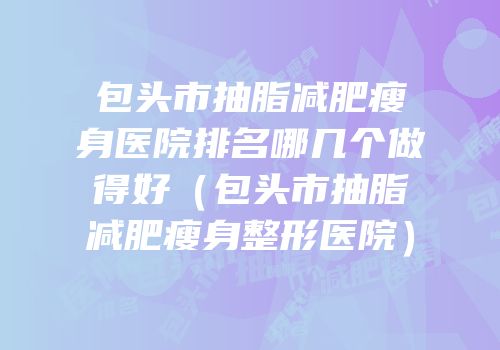 包头市抽脂减肥瘦身医院排名哪几个做得好（包头市抽脂减肥瘦身整形医院）