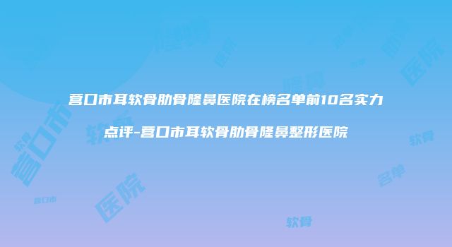 营口市耳软骨肋骨隆鼻医院在榜名单前10名实力点评-营口市耳软骨肋骨隆鼻整形医院