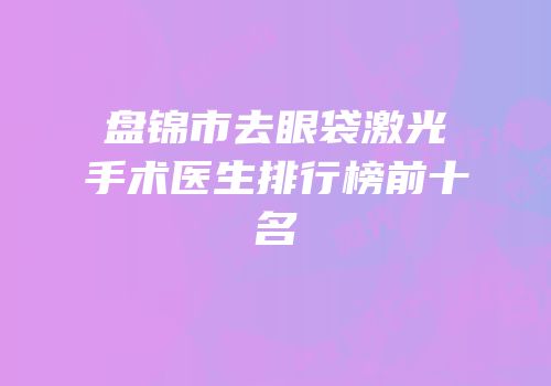 盘锦市去眼袋激光手术医生排行榜前十名