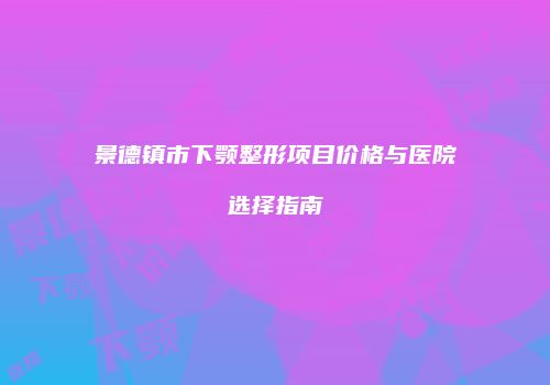 景德镇市下颚整形项目价格与医院选择指南