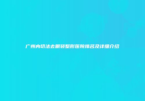 广州内切法去眼袋整形医院排名及详细介绍