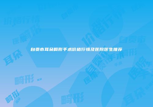自贡市耳朵畸形手术价格行情及医院医生推荐
