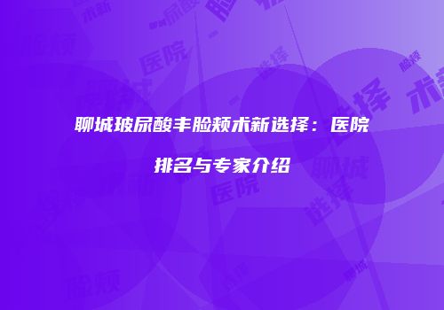 聊城玻尿酸丰脸颊术新选择：医院排名与专家介绍