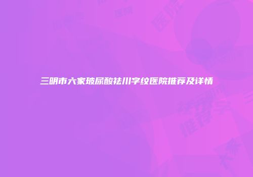 三明市六家玻尿酸祛川字纹医院推荐及详情