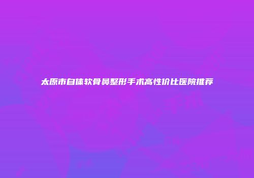 太原市自体软骨鼻整形手术高性价比医院推荐