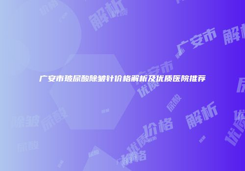 广安市玻尿酸除皱针价格解析及优质医院推荐
