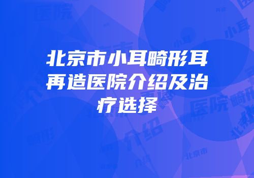北京市小耳畸形耳再造医院介绍及治疗选择