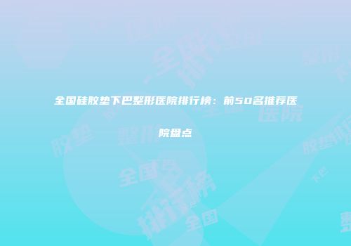 全国硅胶垫下巴整形医院排行榜：前50名推荐医院盘点