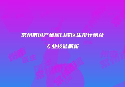 常州市国产金属口腔医生排行榜及专业技能解析
