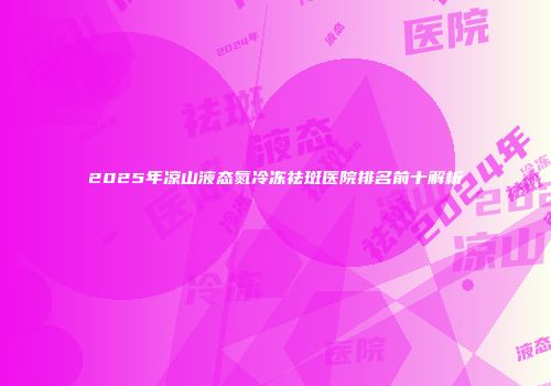 2025年凉山液态氮冷冻祛斑医院排名前十解析