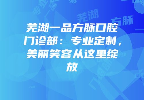 芜湖一品方脉口腔门诊部：专业定制，美丽笑容从这里绽放