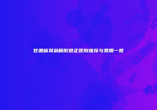 甘肃省耳朵畸形矫正医院推荐与费用一览