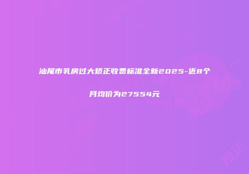 汕尾市乳房过大矫正收费标准全新2025-近8个月均价为27554元