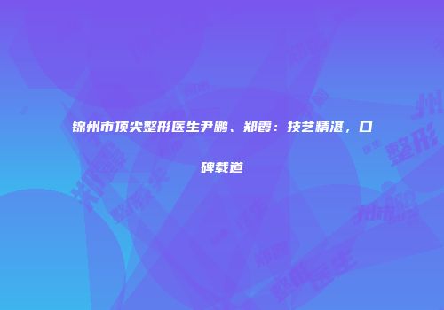 锦州市顶尖整形医生尹鹏、郑霞：技艺精湛，口碑载道