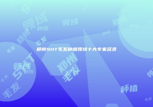 郑州SHT毛发种植领域十大专家名录