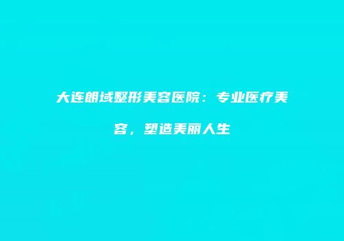 大连朗域整形美容医院：专业医疗美容，塑造美丽人生