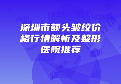 深圳市额头皱纹价格行情解析及整形医院推荐