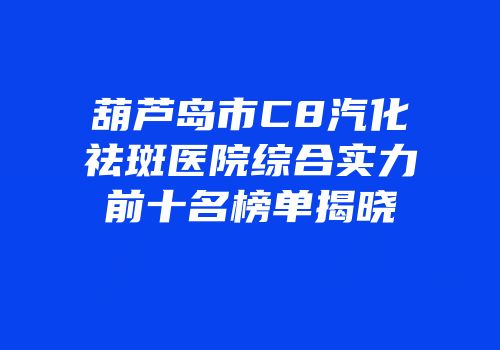葫芦岛市C8汽化祛斑医院综合实力前十名榜单揭晓