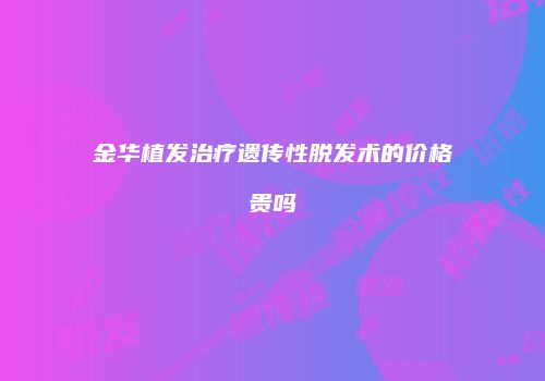 金华植发治疗遗传性脱发术的价格贵吗