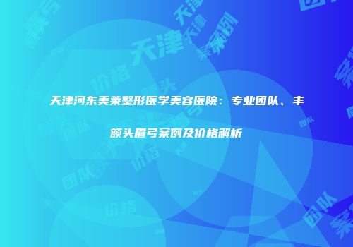 天津河东美莱整形医学美容医院：专业团队、丰额头眉弓案例及价格解析
