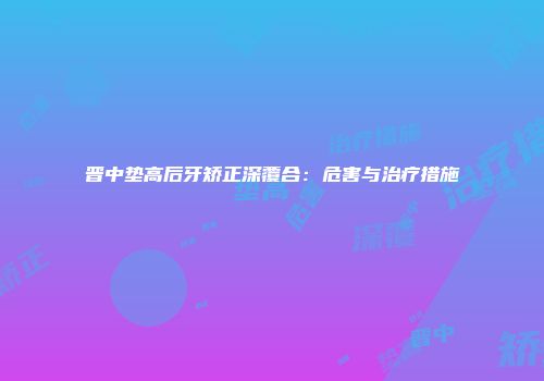 晋中垫高后牙矫正深覆合：危害与治疗措施