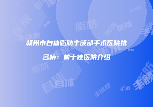 赣州市自体脂肪丰额部手术医院排名榜：前十佳医院介绍