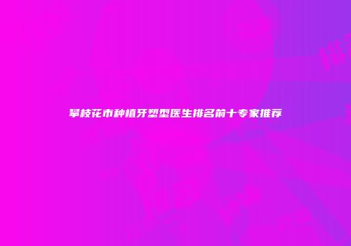 攀枝花市种植牙塑型医生排名前十专家推荐