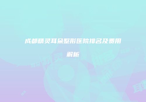 成都精灵耳朵整形医院排名及费用解析