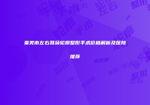 莱芜市左右耳朵轮廓整形手术价格解析及医院推荐