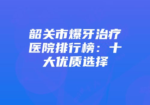 韶关市爆牙治疗医院排行榜：十大优质选择