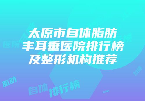太原市自体脂肪丰耳垂医院排行榜及整形机构推荐
