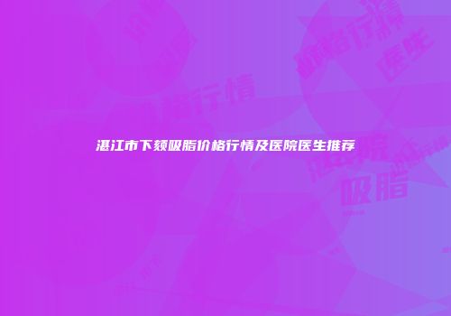 湛江市下颏吸脂价格行情及医院医生推荐