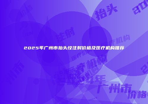 2025年广州市抬头纹注射价格及医疗机构推荐