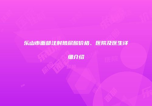 乐山市面部注射玻尿酸价格、医院及医生详细介绍