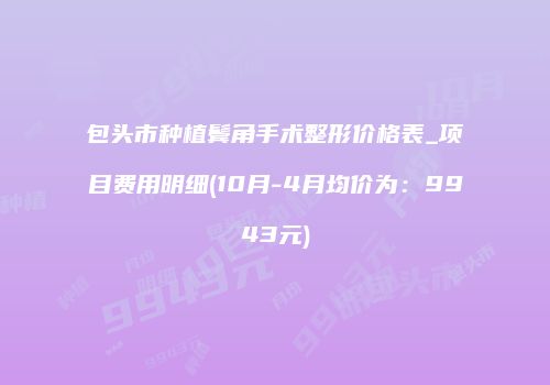 包头市种植鬓角手术整形价格表_项目费用明细(10月-4月均价为：9943元)